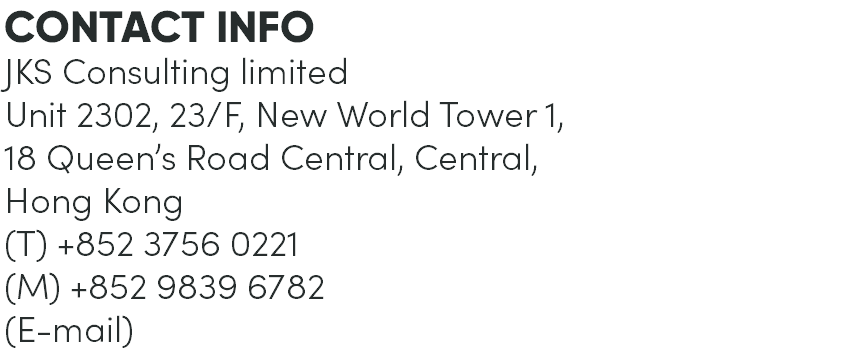 CONTACT INFO JKS Consulting limited Unit 2302, 23/F, New World Tower 1, 18 Queen’s Road Central, Central, Hong Kong (T) +852 3756 0221 (M) +852 9839 6782 (E-mail) 